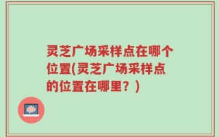 灵芝广场采样点在哪个位置(灵芝广场采样点的位置在哪里？)