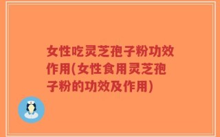 女性吃灵芝孢子粉功效作用(女性食用灵芝孢子粉的功效及作用)