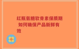 红瓶氨糖软骨素保质期 如何确保产品新鲜有效