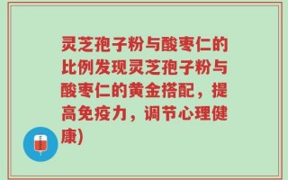 灵芝孢子粉与酸枣仁的比例发现灵芝孢子粉与酸枣仁的黄金搭配，提高免疫力，调节心理健康)