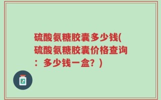 硫酸氨糖胶囊多少钱(硫酸氨糖胶囊价格查询：多少钱一盒？)
