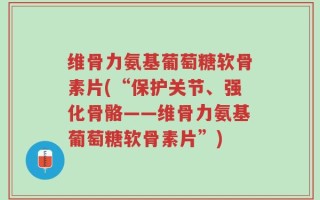 维骨力氨基葡萄糖软骨素片(“保护关节、强化骨骼——维骨力氨基葡萄糖软骨素片”)