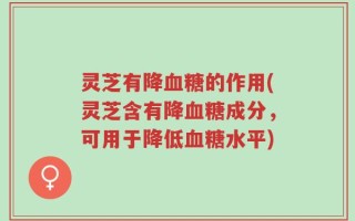 灵芝有降血糖的作用(灵芝含有降血糖成分，可用于降低血糖水平)