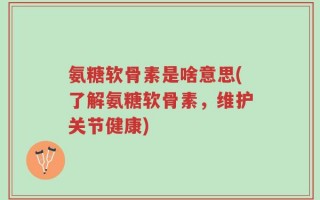 氨糖软骨素是啥意思(了解氨糖软骨素，维护关节健康)