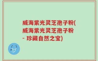 威海紫光灵芝孢子粉(威海紫光灵芝孢子粉 - 珍藏自然之宝)