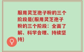 服用灵芝孢子粉的三个阶段是(服用灵芝孢子粉的三个阶段：全面了解、科学合理、持续坚持)