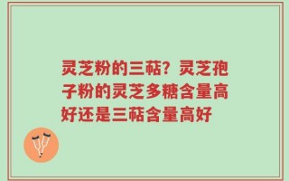 灵芝粉的三萜？灵芝孢子粉的灵芝多糖含量高好还是三萜含量高好