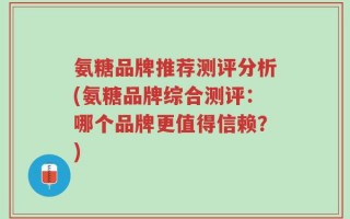 氨糖品牌推荐测评分析(氨糖品牌综合测评：哪个品牌更值得信赖？)