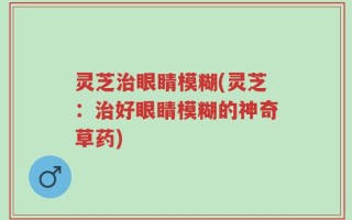 灵芝治眼睛模糊(灵芝：治好眼睛模糊的神奇草药)