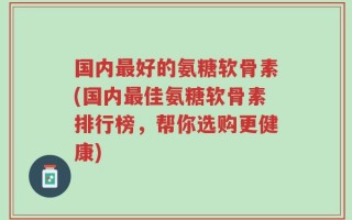 国内最好的氨糖软骨素(国内最佳氨糖软骨素排行榜，帮你选购更健康)