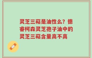 灵芝三萜是油性么？德睿柯森灵芝孢子油中的灵芝三萜含量高不高