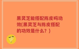 黑灵芝能搭配陈皮吗功效(黑灵芝与陈皮搭配的功效是什么？)