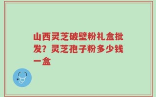 山西灵芝破壁粉礼盒批发？灵芝孢子粉多少钱一盒