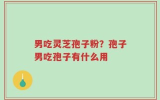 男吃灵芝孢子粉？孢子男吃孢子有什么用