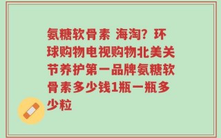 氨糖软骨素 海淘？环球购物电视购物北美关节养护第一品牌氨糖软骨素多少钱1瓶一瓶多少粒