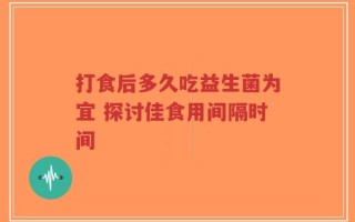 打食后多久吃益生菌为宜 探讨佳食用间隔时间