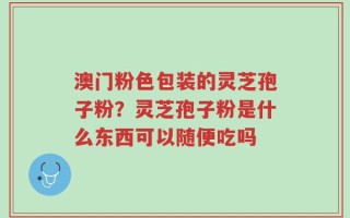 澳门粉色包装的灵芝孢子粉？灵芝孢子粉是什么东西可以随便吃吗