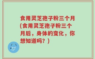 食用灵芝孢子粉三个月(食用灵芝孢子粉三个月后，身体的变化，你想知道吗？)