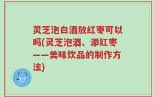 灵芝泡白酒放红枣可以吗(灵芝泡酒、添红枣——美味饮品的制作方法)