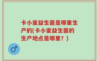 卡小蜜益生菌是哪里生产的(卡小蜜益生菌的生产地点是哪里？)