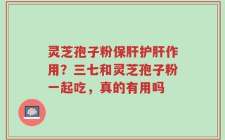 灵芝孢子粉保肝护肝作用？三七和灵芝孢子粉一起吃，真的有用吗