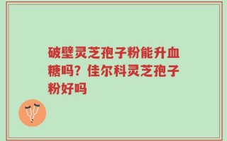 破壁灵芝孢子粉能升血糖吗？佳尔科灵芝孢子粉好吗