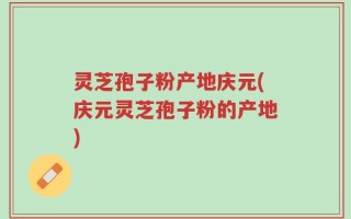 灵芝孢子粉产地庆元(庆元灵芝孢子粉的产地)
