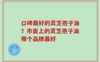 口碑最好的灵芝孢子油？市面上的灵芝孢子油哪个品牌最好
