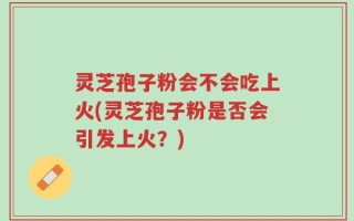 灵芝孢子粉会不会吃上火(灵芝孢子粉是否会引发上火？)
