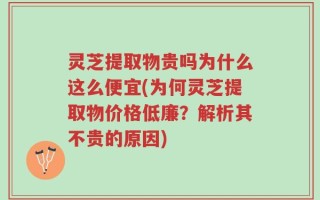 灵芝提取物贵吗为什么这么便宜(为何灵芝提取物价格低廉？解析其不贵的原因)