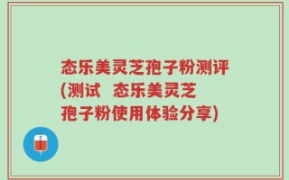 态乐美灵芝孢子粉测评(测试  态乐美灵芝孢子粉使用体验分享)