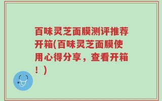 百味灵芝面膜测评推荐开箱(百味灵芝面膜使用心得分享，查看开箱！)
