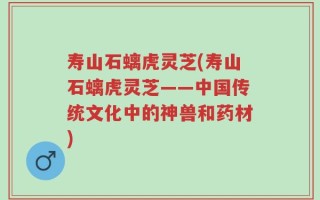 寿山石螭虎灵芝(寿山石螭虎灵芝——中国传统文化中的神兽和药材)