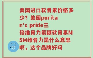 美国进口软骨素价格多少？美国puritan's pride三倍维骨力氨糖软骨素MSM维骨力是什么意思啊，这个品牌好吗