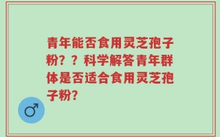 青年能否食用灵芝孢子粉？？科学解答青年群体是否适合食用灵芝孢子粉？