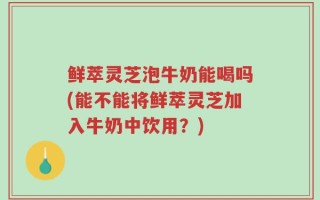 鲜萃灵芝泡牛奶能喝吗(能不能将鲜萃灵芝加入牛奶中饮用？)