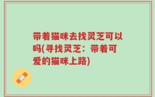带着猫咪去找灵芝可以吗(寻找灵芝：带着可爱的猫咪上路)