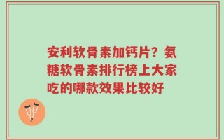安利软骨素加钙片？氨糖软骨素排行榜上大家吃的哪款效果比较好