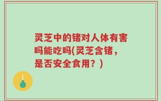 灵芝中的锗对人体有害吗能吃吗(灵芝含锗，是否安全食用？)