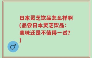 日本灵芝饮品怎么样啊(品尝日本灵芝饮品：美味还是不值得一试？)