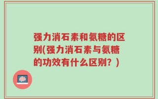 强力消石素和氨糖的区别(强力消石素与氨糖的功效有什么区别？)
