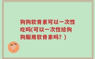 狗狗软骨素可以一次性吃吗(可以一次性给狗狗服用软骨素吗？)