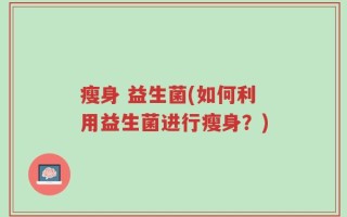 瘦身 益生菌(如何利用益生菌进行瘦身？)