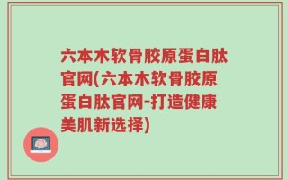 六本木软骨胶原蛋白肽官网(六本木软骨胶原蛋白肽官网-打造健康美肌新选择)