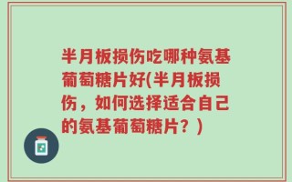 半月板损伤吃哪种氨基葡萄糖片好(半月板损伤，如何选择适合自己的氨基葡萄糖片？)