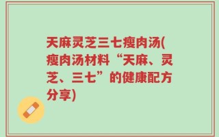 天麻灵芝三七瘦肉汤(瘦肉汤材料“天麻、灵芝、三七”的健康配方分享)