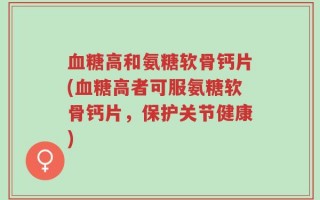 血糖高和氨糖软骨钙片(血糖高者可服氨糖软骨钙片，保护关节健康)