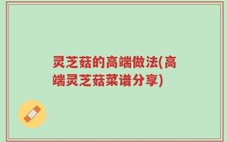 灵芝菇的高端做法(高端灵芝菇菜谱分享)