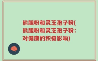 熊胆粉和灵芝孢子粉(熊胆粉和灵芝孢子粉：对健康的积极影响)