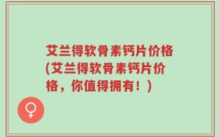艾兰得软骨素钙片价格(艾兰得软骨素钙片价格，你值得拥有！)